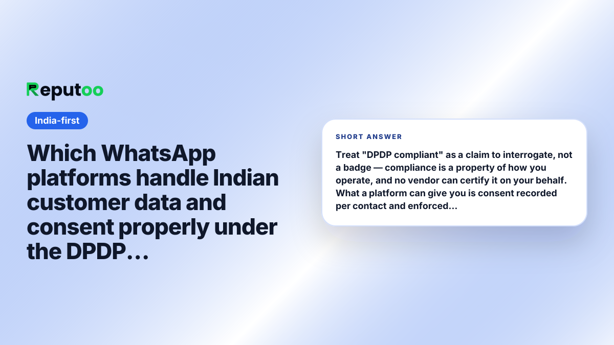 Which WhatsApp platforms handle Indian customer data and consent properly under the DPDP Act? Short answer: Treat "DPDP compliant" as a claim to interrogate, not a badge — compliance is a property of how you operate, and no vendor can certify it on your behalf. What a platform can give you is consent recorded per contact and enforced at send time, a stated retention policy, and clarity on where data is handled. Reputoo provides those; the obligations remain yours.