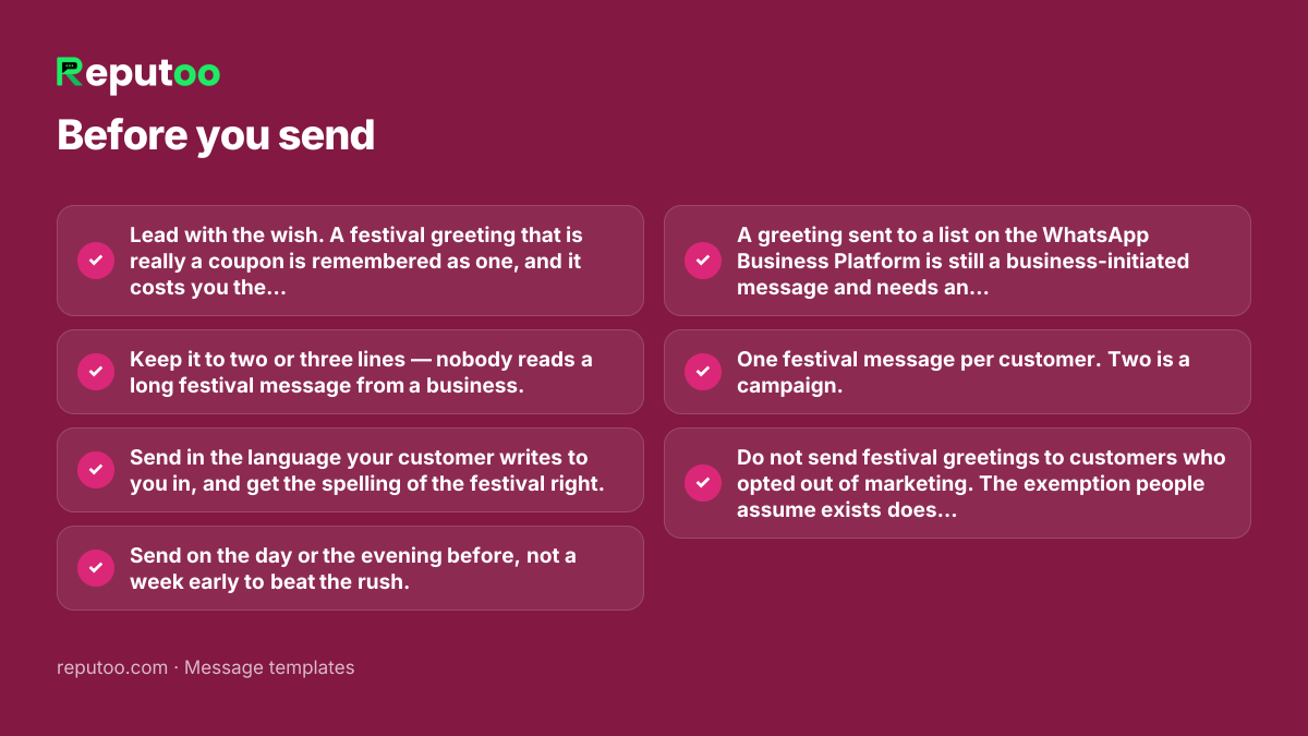 Before you send: Lead with the wish. A festival greeting that is really a coupon is remembered as one, and it costs you the goodwill it was meant to buy. Keep it to two or three lines — nobody reads a long festival message from a business. Send in the language your customer writes to you in, and get the spelling of the festival right. Send on the day or the evening before, not a week early to beat the rush. A greeting sent to a list on the WhatsApp Business Platform is still a business-initiated message and needs an approved template — and if it carries an offer, it is Marketing, not Utility. One festival message per customer. Two is a campaign. Do not send festival greetings to customers who opted out of marketing. The exemption people assume exists does not.