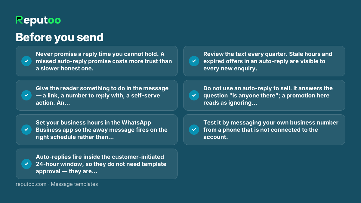 Before you send: Never promise a reply time you cannot hold. A missed auto-reply promise costs more trust than a slower honest one. Give the reader something to do in the message — a link, a number to reply with, a self-serve action. An auto-reply with no next step is a dead end. Set your business hours in the WhatsApp Business app so the away message fires on the right schedule rather than on every message. Auto-replies fire inside the customer-initiated 24-hour window, so they do not need template approval — they are replies, not business-initiated messages. Review the text every quarter. Stale hours and expired offers in an auto-reply are visible to every new enquiry. Do not use an auto-reply to sell. It answers the question "is anyone there"; a promotion here reads as ignoring the person. Test it by messaging your own business number from a phone that is not connected to the account.