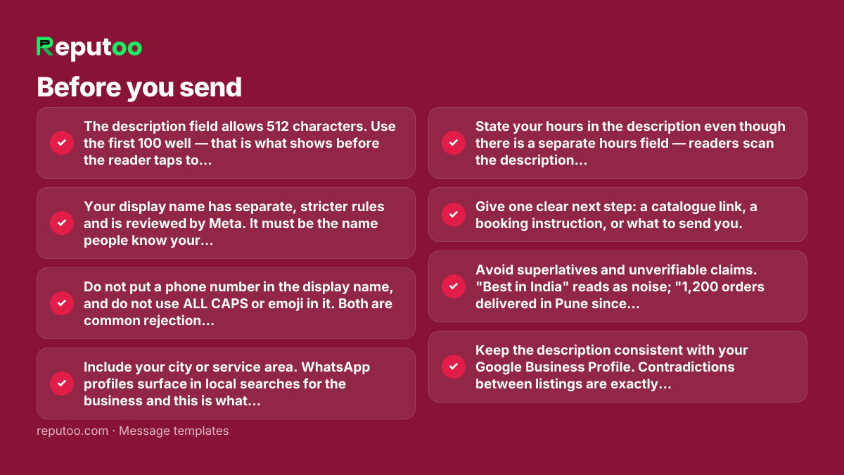 Before you send: The description field allows 512 characters. Use the first 100 well — that is what shows before the reader taps to expand. Your display name has separate, stricter rules and is reviewed by Meta. It must be the name people know your business by. Generic names like "Best Deals" or "Shop Online" are rejected, and so is a name that does not match your website and other listings. Do not put a phone number in the display name, and do not use ALL CAPS or emoji in it. Both are common rejection causes. Include your city or service area. WhatsApp profiles surface in local searches for the business and this is what makes them useful. State your hours in the description even though there is a separate hours field — readers scan the description first. Give one clear next step: a catalogue link, a booking instruction, or what to send you. Avoid superlatives and unverifiable claims. "Best in India" reads as noise; "1,200 orders delivered in Pune since 2019" reads as a business. Keep the description consistent with your Google Business Profile. Contradictions between listings are exactly what a cautious customer checks for.