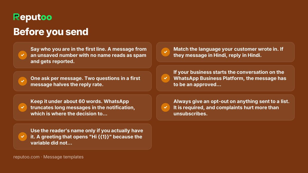 Before you send: Say who you are in the first line. A message from an unsaved number with no name reads as spam and gets reported. One ask per message. Two questions in a first message halves the reply rate. Keep it under about 60 words. WhatsApp truncates long messages in the notification, which is where the decision to open gets made. Use the reader’s name only if you actually have it. A greeting that opens "Hi {{1}}" because the variable did not resolve is worse than no name. Match the language your customer wrote in. If they message in Hindi, reply in Hindi. If your business starts the conversation on the WhatsApp Business Platform, the message has to be an approved template — a greeting is not exempt. Always give an opt-out on anything sent to a list. It is required, and complaints hurt more than unsubscribes.