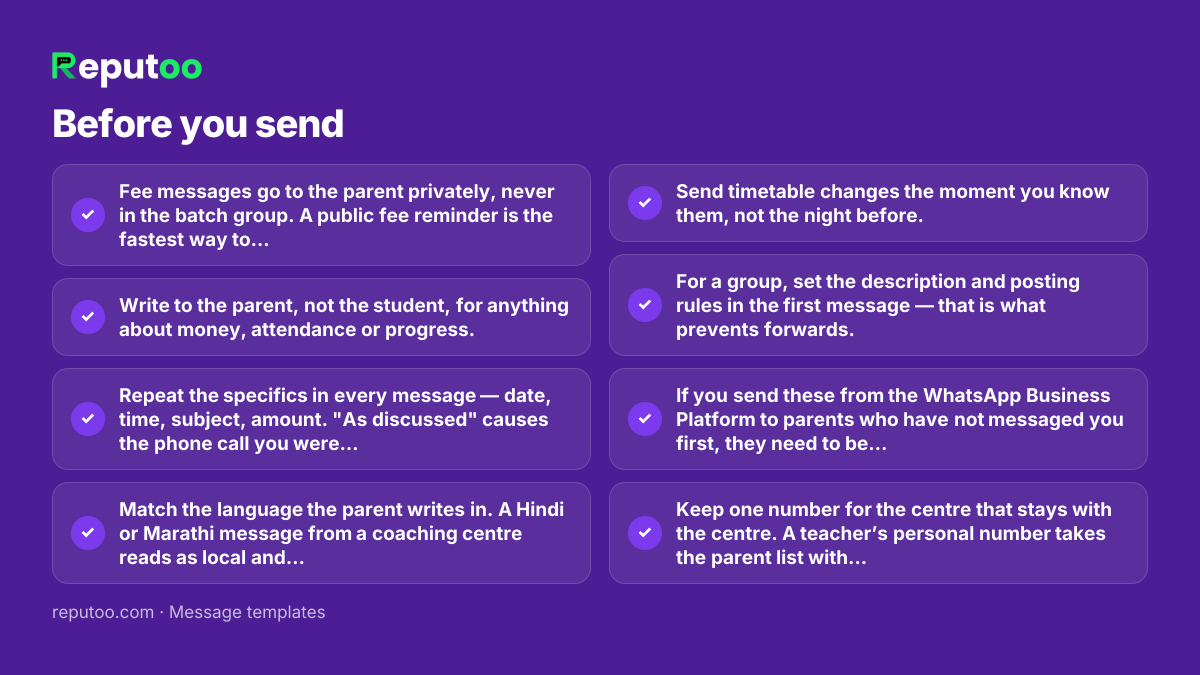 Before you send: Fee messages go to the parent privately, never in the batch group. A public fee reminder is the fastest way to lose a student. Write to the parent, not the student, for anything about money, attendance or progress. Repeat the specifics in every message — date, time, subject, amount. "As discussed" causes the phone call you were trying to avoid. Match the language the parent writes in. A Hindi or Marathi message from a coaching centre reads as local and trustworthy, not unprofessional. Send timetable changes the moment you know them, not the night before. For a group, set the description and posting rules in the first message — that is what prevents forwards. If you send these from the WhatsApp Business Platform to parents who have not messaged you first, they need to be approved templates in the Utility category. Keep one number for the centre that stays with the centre. A teacher’s personal number takes the parent list with them when they leave.