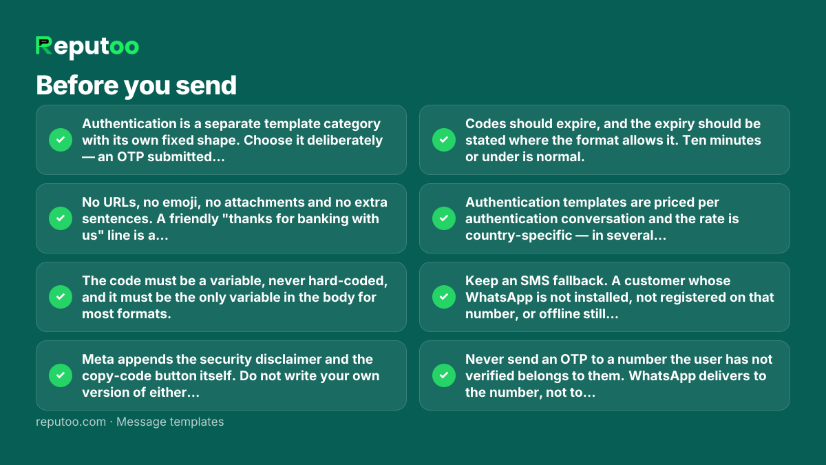 Before you send: Authentication is a separate template category with its own fixed shape. Choose it deliberately — an OTP submitted as Utility or Marketing will be rejected or re-categorised. No URLs, no emoji, no attachments and no extra sentences. A friendly "thanks for banking with us" line is a rejection. The code must be a variable, never hard-coded, and it must be the only variable in the body for most formats. Meta appends the security disclaimer and the copy-code button itself. Do not write your own version of either — duplicating them gets the template refused. Codes should expire, and the expiry should be stated where the format allows it. Ten minutes or under is normal. Authentication templates are priced per authentication conversation and the rate is country-specific — in several markets, including India, meaningfully cheaper than transactional SMS at volume. Keep an SMS fallback. A customer whose WhatsApp is not installed, not registered on that number, or offline still needs to log in. Never send an OTP to a number the user has not verified belongs to them. WhatsApp delivers to the number, not to the account.