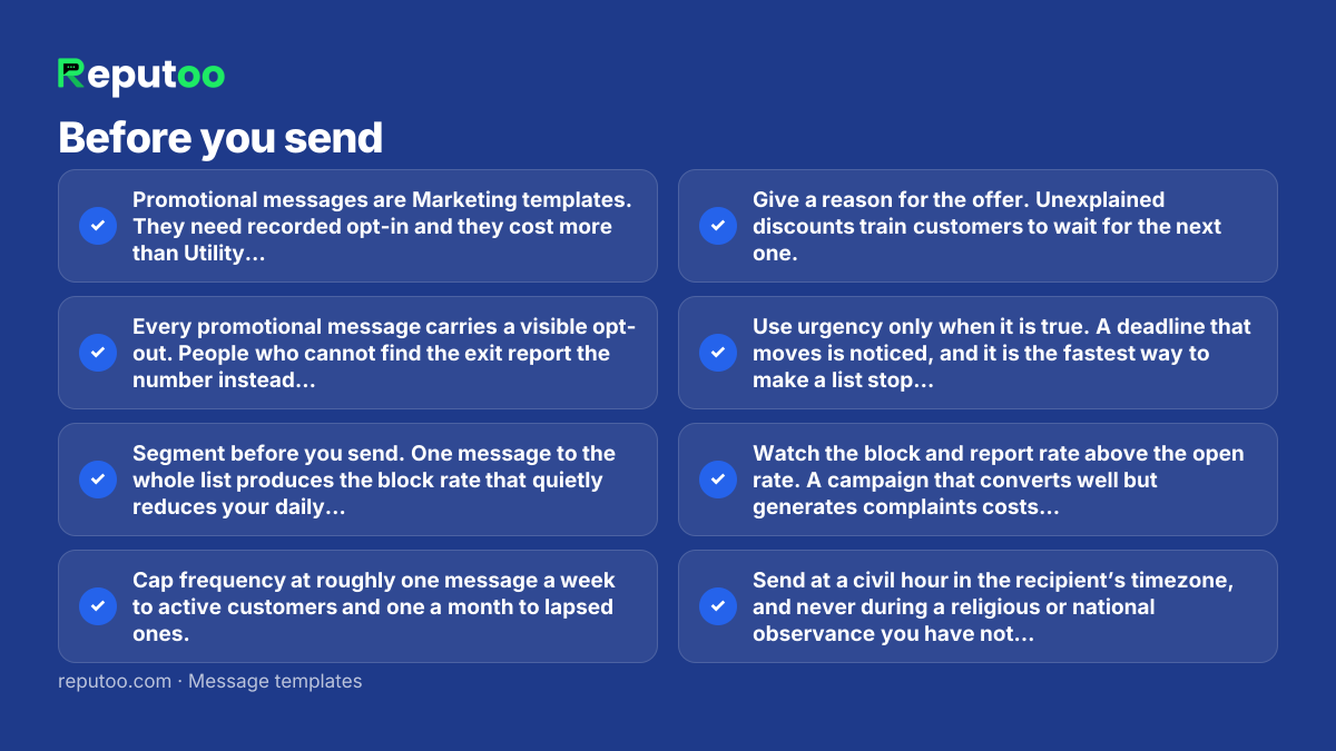 Before you send: Promotional messages are Marketing templates. They need recorded opt-in and they cost more than Utility — categorising one as Utility to save money is the commonest rejection there is. Every promotional message carries a visible opt-out. People who cannot find the exit report the number instead, and reports cost more than unsubscribes. Segment before you send. One message to the whole list produces the block rate that quietly reduces your daily messaging limit. Cap frequency at roughly one message a week to active customers and one a month to lapsed ones. Give a reason for the offer. Unexplained discounts train customers to wait for the next one. Use urgency only when it is true. A deadline that moves is noticed, and it is the fastest way to make a list stop reading. Watch the block and report rate above the open rate. A campaign that converts well but generates complaints costs you future reach. Send at a civil hour in the recipient’s timezone, and never during a religious or national observance you have not thought about.