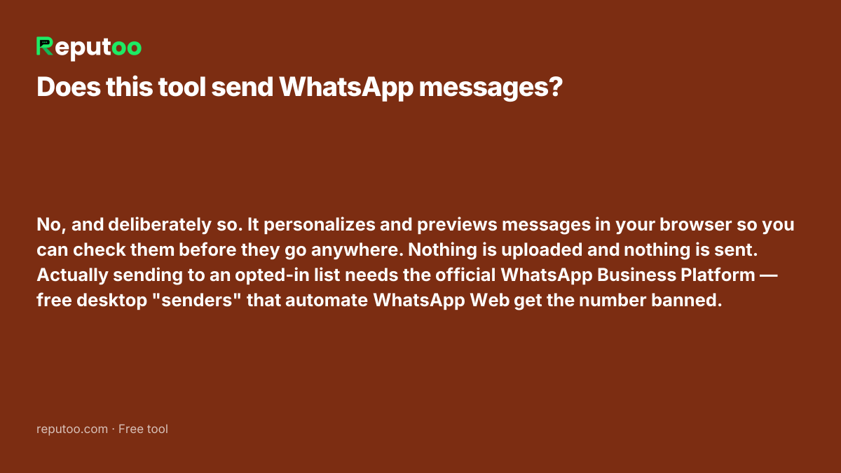 Does this tool send WhatsApp messages? No, and deliberately so. It personalizes and previews messages in your browser so you can check them before they go anywhere. Nothing is uploaded and nothing is sent. Actually sending to an opted-in list needs the official WhatsApp Business Platform — free desktop "senders" that automate WhatsApp Web get the number banned.